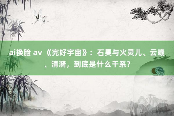 ai换脸 av 《完好宇宙》：石昊与火灵儿、云曦、清漪，到底是什么干系？