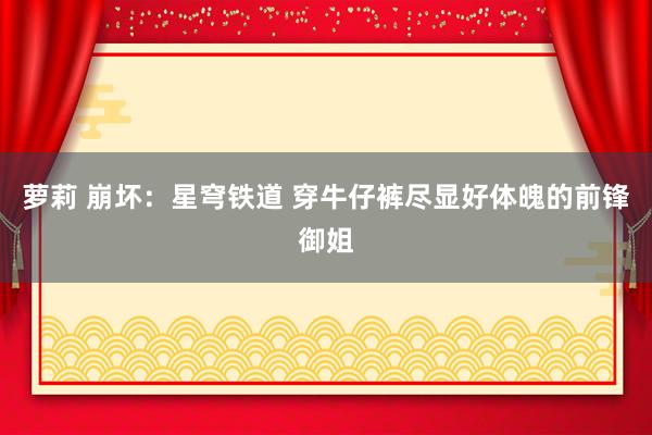 萝莉 崩坏：星穹铁道 穿牛仔裤尽显好体魄的前锋御姐