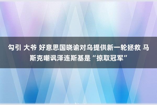 勾引 大爷 好意思国晓谕对乌提供新一轮拯救 马斯克嘲讽泽连斯基是“掠取冠军”
