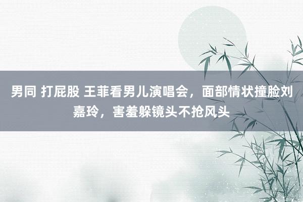 男同 打屁股 王菲看男儿演唱会，面部情状撞脸刘嘉玲，害羞躲镜头不抢风头