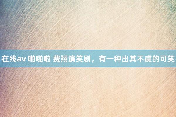 在线av 啪啪啦 费翔演笑剧，有一种出其不虞的可笑