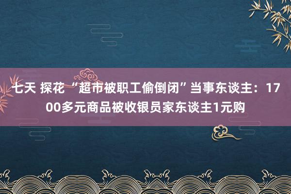 七天 探花 “超市被职工偷倒闭”当事东谈主：1700多元商品被收银员家东谈主1元购