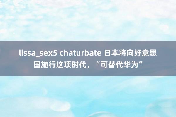 lissa_sex5 chaturbate 日本将向好意思国施行这项时代，“可替代华为”