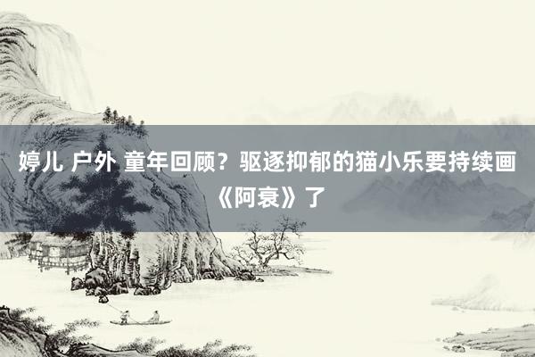 婷儿 户外 童年回顾？驱逐抑郁的猫小乐要持续画《阿衰》了