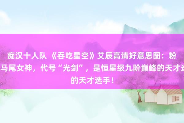 痴汉十人队 《吞吃星空》艾辰高清好意思图：粉色双马尾女神，代号“光剑”，是恒星级九阶巅峰的天才选手！