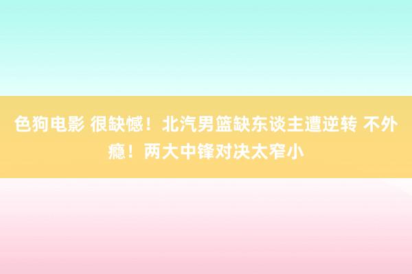 色狗电影 很缺憾！北汽男篮缺东谈主遭逆转 不外瘾！两大中锋对决太窄小