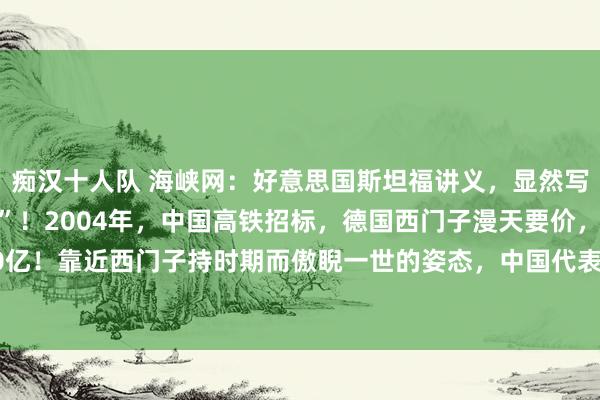 痴汉十人队 海峡网:好意思国斯坦福讲义,显然写着中国高铁“经典一役”!2004年,中国高铁招标,德国西门子漫天要价,张嘴就要520亿!靠近西门子持时期而傲睨一世的姿态,中国代表:“给你们五分钟盘考”,还不降价,...