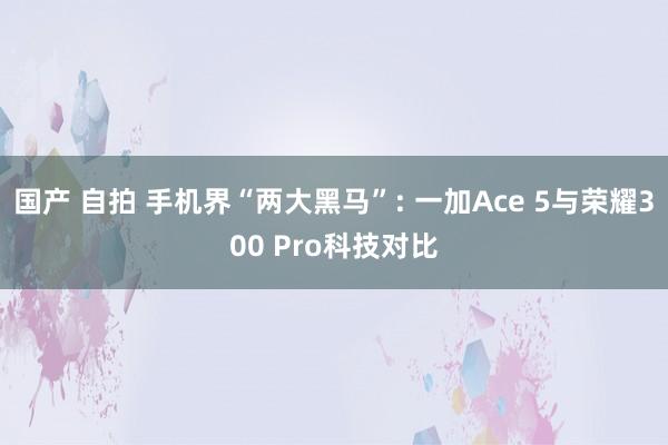 国产 自拍 手机界“两大黑马”: 一加Ace 5与荣耀300 Pro科技对比
