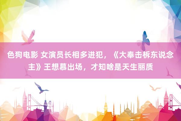 色狗电影 女演员长相多进犯，《大奉击柝东说念主》王想慕出场，才知啥是天生丽质