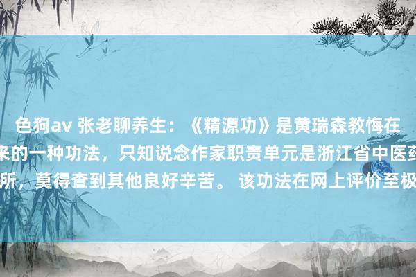 色狗av 张老聊养生:《精源功》是黄瑞森教悔在数十年临床履行中转头出来的一种功法,只知说念作家职责单元是浙江省中医药酌量所,莫得查到其他良好辛苦。 该功法在网上评价至极高,传闻边界显贵,有不少成...