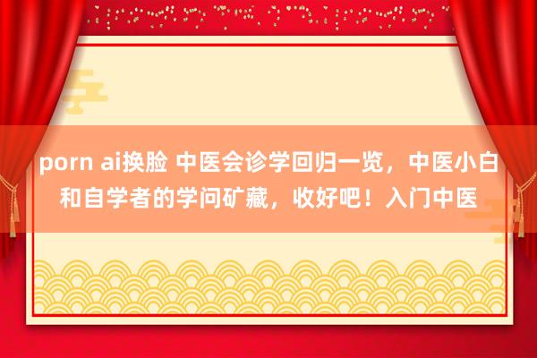 porn ai换脸 中医会诊学回归一览,中医小白和自学者的学问矿藏,收好吧!入门中医