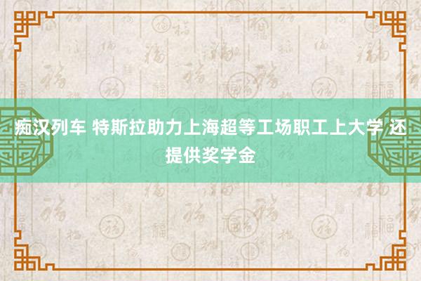痴汉列车 特斯拉助力上海超等工场职工上大学 还提供奖学金