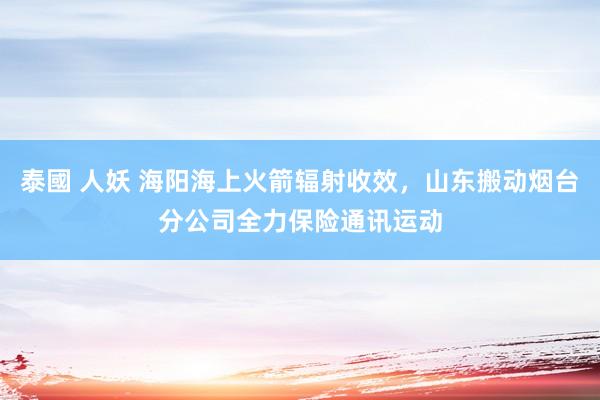 泰國 人妖 海阳海上火箭辐射收效，山东搬动烟台分公司全力保险通讯运动
