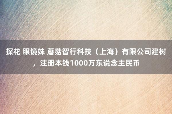 探花 眼镜妹 蘑菇智行科技（上海）有限公司建树，注册本钱1000万东说念主民币