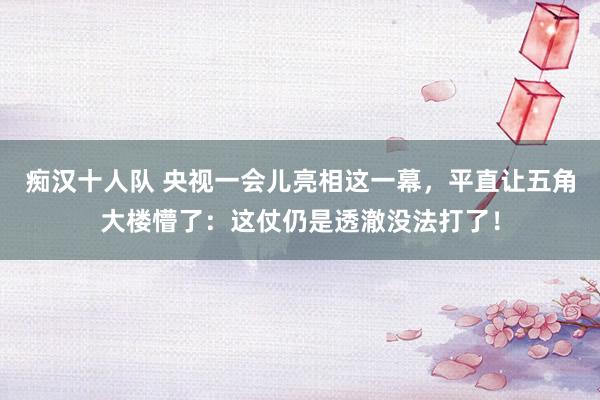 痴汉十人队 央视一会儿亮相这一幕,平直让五角大楼懵了:这仗仍是透澈没法打了!