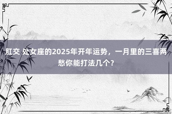 肛交 处女座的2025年开年运势，一月里的三喜两愁你能打法几个？