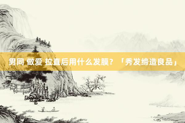 男同 做爱 拉直后用什么发膜？「秀发缔造良品」