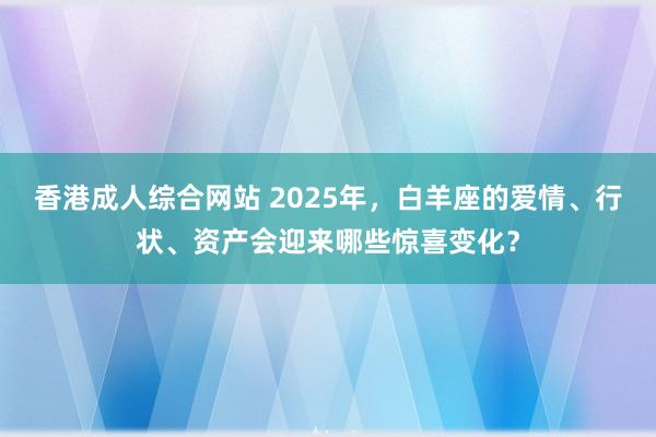 香港成人综合网站 2025年，白羊座的爱情、行状、资产会迎来哪些惊喜变化？