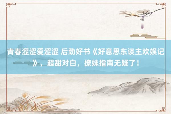 青春涩涩爱涩涩 后劲好书《好意思东谈主欢娱记》，超甜对白，撩妹指南无疑了！