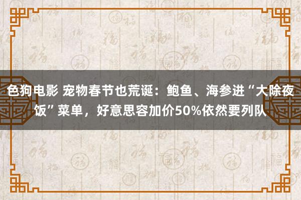色狗电影 宠物春节也荒诞：鲍鱼、海参进“大除夜饭”菜单，好意思容加价50%依然要列队
