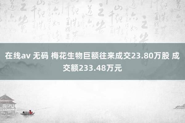 在线av 无码 梅花生物巨额往来成交23.80万股 成交额233.48万元