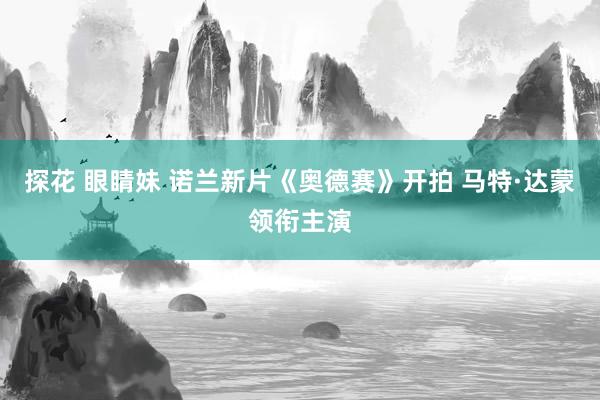 探花 眼睛妹 诺兰新片《奥德赛》开拍 马特·达蒙领衔主演