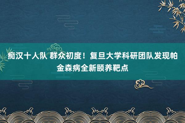 痴汉十人队 群众初度！复旦大学科研团队发现帕金森病全新颐养靶点