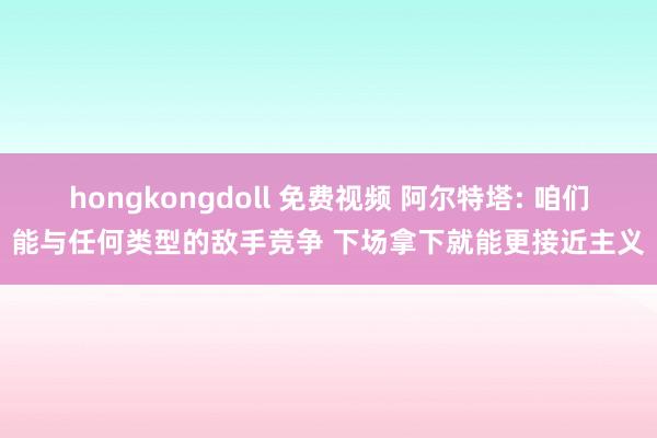 hongkongdoll 免费视频 阿尔特塔: 咱们能与任何类型的敌手竞争 下场拿下就能更接近主义