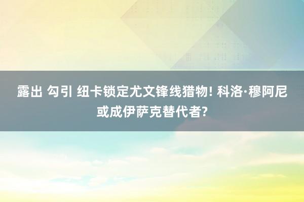 露出 勾引 纽卡锁定尤文锋线猎物! 科洛·穆阿尼或成伊萨克替代者?