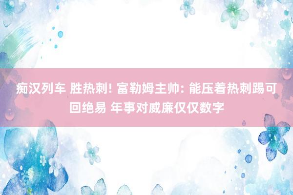 痴汉列车 胜热刺! 富勒姆主帅: 能压着热刺踢可回绝易 年事对威廉仅仅数字