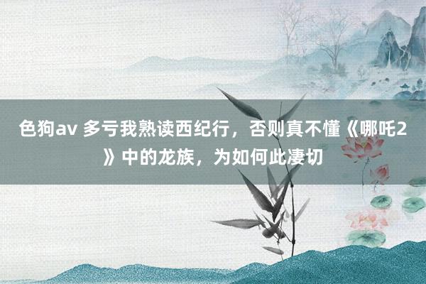 色狗av 多亏我熟读西纪行，否则真不懂《哪吒2》中的龙族，为如何此凄切