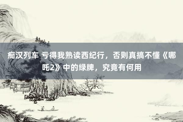 痴汉列车 亏得我熟读西纪行，否则真搞不懂《哪吒2》中的绿牌，究竟有何用