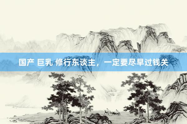 国产 巨乳 修行东谈主，一定要尽早过钱关
