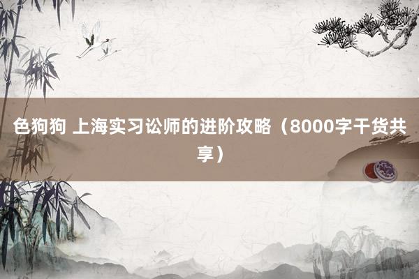 色狗狗 上海实习讼师的进阶攻略（8000字干货共享）