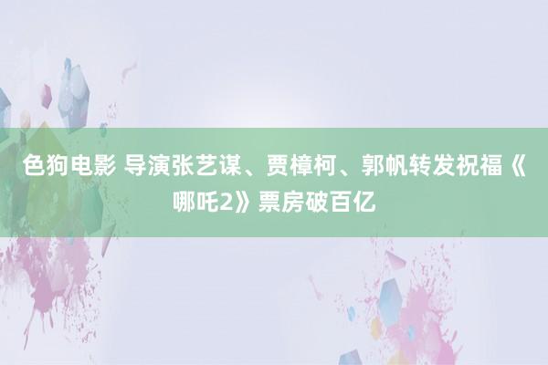 色狗电影 导演张艺谋、贾樟柯、郭帆转发祝福《哪吒2》票房破百亿