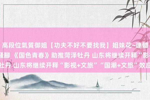 高段位氣質御姐【功夫不好不要找我】姐妹花~連體絲襪~大奶晃動~絲襪騷腳 《国色青春》助推菏泽牡丹 山东将继续开释“影视+文旅”“国潮+文旅”效应