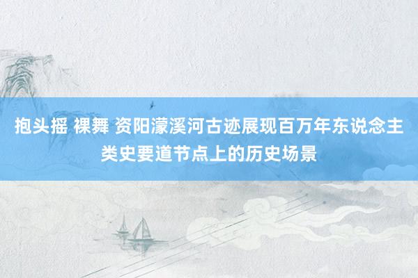 抱头摇 裸舞 资阳濛溪河古迹展现百万年东说念主类史要道节点上的历史场景