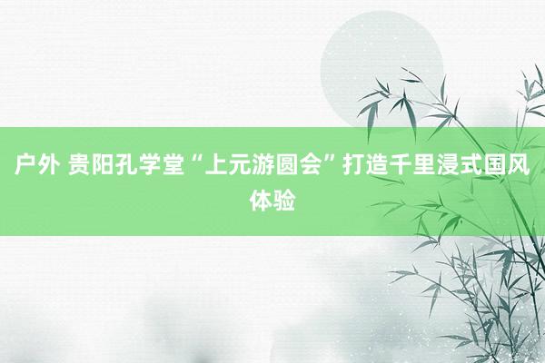 户外 贵阳孔学堂“上元游圆会”打造千里浸式国风体验
