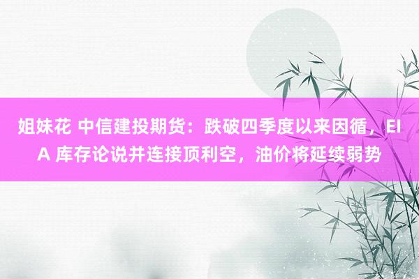姐妹花 中信建投期货：跌破四季度以来因循，EIA 库存论说并连接顶利空，油价将延续弱势