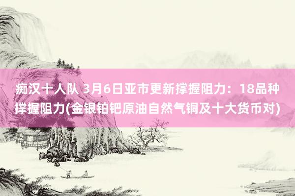 痴汉十人队 3月6日亚市更新撑握阻力：18品种撑握阻力(金银铂钯原油自然气铜及十大货币对)