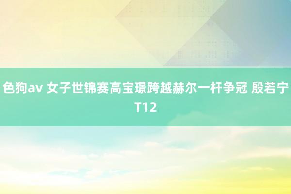 色狗av 女子世锦赛高宝璟跨越赫尔一杆争冠 殷若宁T12