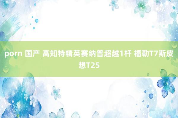 porn 国产 高知特精英赛纳普超越1杆 福勒T7斯皮想T25
