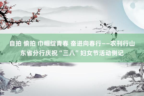 自拍 偷拍 巾帼绽青春 奋进向春行——农刊行山东省分行庆祝“三八”妇女节活动侧记
