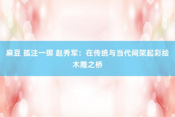 麻豆 孤注一掷 赵秀军：在传统与当代间架起彩绘木雕之桥
