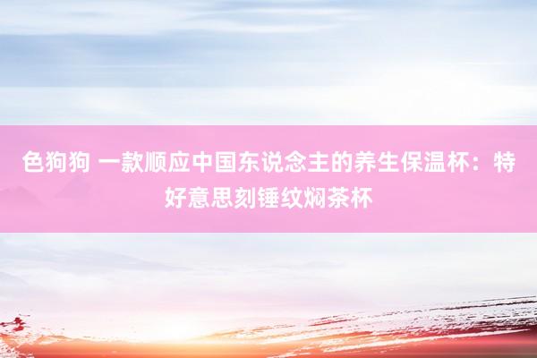色狗狗 一款顺应中国东说念主的养生保温杯：特好意思刻锤纹焖茶杯