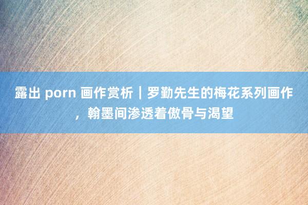 露出 porn 画作赏析｜罗勤先生的梅花系列画作，翰墨间渗透着傲骨与渴望