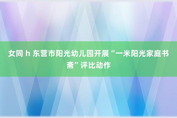 女同 h 东营市阳光幼儿园开展“一米阳光家庭书斋”评比动作