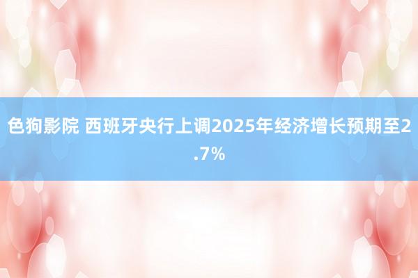 色狗影院 西班牙央行上调2025年经济增长预期至2.7%