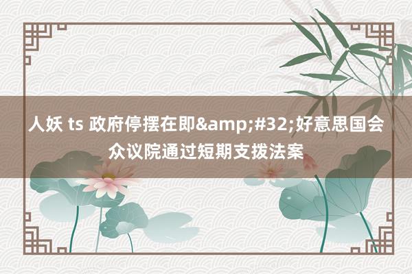 人妖 ts 政府停摆在即&#32;好意思国会众议院通过短期支拨法案