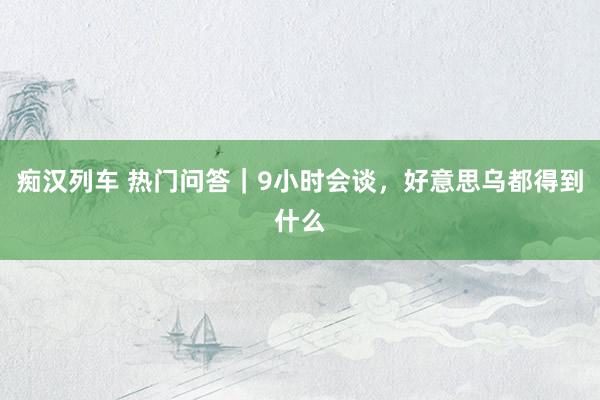 痴汉列车 热门问答｜9小时会谈，好意思乌都得到什么